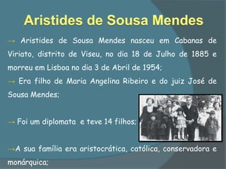 → Aristides de Sousa Mendes nasceu em Cabanas de
Viriato, distrito de Viseu, no dia 18 de Julho de 1885 e
morreu em Lisboa no dia 3 de Abril de 1954;
→ Era filho de Maria Angelina Ribeiro e do juiz José de
Sousa Mendes;


→ Foi um diplomata e teve 14 filhos;


→A sua família era aristocrática, católica, conservadora e
monárquica;
 