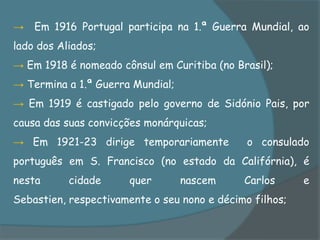 → Em 1916 Portugal participa na 1.ª Guerra Mundial, ao
lado dos Aliados;
→ Em 1918 é nomeado cônsul em Curitiba (no Brasil);
→ Termina a 1.ª Guerra Mundial;
→ Em 1919 é castigado pelo governo de Sidónio Pais, por
causa das suas convicções monárquicas;
→ Em 1921-23 dirige temporariamente           o consulado
português em S. Francisco (no estado da Califórnia), é
nesta      cidade     quer        nascem     Carlos      e
Sebastien, respectivamente o seu nono e décimo filhos;
 