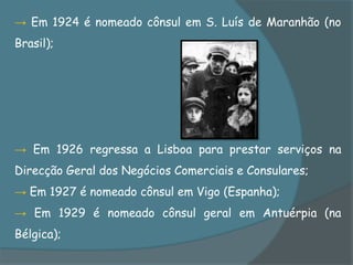 → Em 1924 é nomeado cônsul em S. Luís de Maranhão (no
Brasil);




→ Em 1926 regressa a Lisboa para prestar serviços na
Direcção Geral dos Negócios Comerciais e Consulares;
→ Em 1927 é nomeado cônsul em Vigo (Espanha);
→ Em 1929 é nomeado cônsul geral em Antuérpia (na
Bélgica);
 