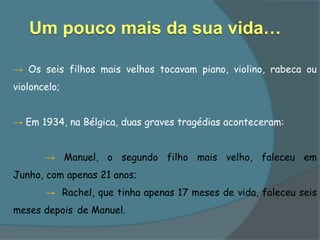 Um pouco mais da sua vida…

→ Os seis filhos mais velhos tocavam piano, violino, rabeca ou
violoncelo;


→ Em 1934, na Bélgica, duas graves tragédias aconteceram:


       → Manuel, o segundo filho mais velho, faleceu em
Junho, com apenas 21 anos;
       → Rachel, que tinha apenas 17 meses de vida, faleceu seis
meses depois de Manuel.
 