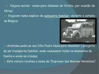 → Viajava muitas vezes para Cabanas de Viriato, por ocasião de
férias;
→ Viajavam numa espécie de autocarro familiar, durante a estadia
na Bélgica;




→ Aristides pediu ao seu filho Pedro Nuno para desenhar o projecto
de um transporte familiar, onde coubessem todos os elementos da
família e ainda as criadas;
→ Esta viatura recebeu o nome de “Expresso dos Montes Hermínios”;
 