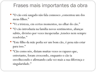 Frases mais importantes da obra “ O cão está zangado não fala connosco ,comentou um dos meus filhos.” “ Vi a tristeza, em certos momentos, no olhar do cão.” “ O cão introduziu na família novos sentimentos, alianças subtis, divisões por vezes inesperadas ,tensões nem sempre resolvidas.” “ Este filho da mãe podia ser um bom cão, é pena não estar para isso.” “ Cão como nós, diziam muitas vezes os rapazes que, entretanto, foram crescendo, enquanto o cão ia envelhecendo e afirmando cada vez mais a sua diferença e singularidade.” 