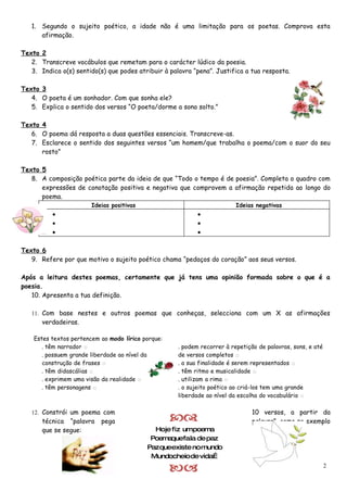 1. Segundo o sujeito poético, a idade não é uma limitação para os poetas. Comprova esta
      afirmação.

Texto 2
   2. Transcreve vocábulos que remetam para o carácter lúdico da poesia.
   3. Indica o(s) sentido(s) que podes atribuir à palavra “pena”. Justifica a tua resposta.

Texto 3
   4. O poeta é um sonhador. Com que sonha ele?
   5. Explica o sentido dos versos “O poeta/dorme a sono solto.”

Texto 4
   6. O poema dá resposta a duas questões essenciais. Transcreve-as.
   7. Esclarece o sentido dos seguintes versos “um homem/que trabalha o poema/com o suor do seu
      rosto”

Texto 5
   8. A composição poética parte da ideia de que “Todo o tempo é de poesia”. Completa o quadro com
      expressões de conotação positiva e negativa que comprovem a afirmação repetida ao longo do
      poema.
                        Ideias positivas                                  Ideias negativas
          •                                                 •
          •                                                 •
          •                                                 •

Texto 6
   9. Refere por que motivo o sujeito poético chama “pedaços do coração” aos seus versos.

Após a leitura destes poemas, certamente que já tens uma opinião formada sobre o que é a
poesia.
   10. Apresenta a tua definição.

   11. Com base nestes e outros poemas que conheças, selecciona com um X as afirmações
       verdadeiras.

    Estes textos pertencem ao modo lírico porque:
       . têm narrador □                              . podem recorrer à repetição de palavras, sons, e até
       . possuem grande liberdade ao nível da        de versos completos □
       construção de frases □                        . a sua finalidade é serem representados □
       . têm didascálias □                           . têm ritmo e musicalidade □
       . exprimem uma visão da realidade □           . utilizam a rima □
       . têm personagens □                           . o sujeito poético ao criá-los tem uma grande
                                                     liberdade ao nível da escolha do vocabulário □

   12. Constrói um poema com                                                    10 versos, a partir da
       técnica “palavra    pega                                               palavra”, como no exemplo
       que se segue:                         Hoje fiz umpoema
                                            Poemaquefala de paz
                                           Pazqueexiste no mundo
                                            Mundocheiode vida…

                                                                                                           2
 