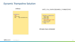 100©2019 VMware, Inc.
Dynamic Trampoline Solution
<schedule>:
nop
push %rbx
mov %gs:0x16100,%rbx
vmlinux:
<dynamic_trampoline>:
save_regs
load_regs
ftrace_call:
call function_trace
restore_regs
ftrace_stub:
retq
call_rcu_tasks(dynamic_trampoline)
All tasks have scheduled
 