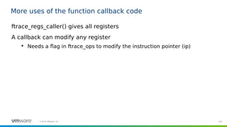 102©2019 VMware, Inc.
More uses of the function callback code
ftrace_regs_caller() gives all registers
A callback can modify any register

Needs a flag in ftrace_ops to modify the instruction pointer (ip)
 