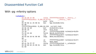 12©2019 VMware, Inc.
Disassembled Function Call
<schedule>:
e8 1b d0 1e 00 callq ffffffff81c01930 <__fentry__>
ffffffff81a14911: R_X86_64_PLT32 __fentry__-0x4
53 push %rbx
65 48 8b 1c 25 00 61 mov %gs:0x16100,%rbx
01 00
ffffffff81a1491b: R_X86_64_32S current_task
48 8b 43 10 mov 0x10(%rbx),%rax
48 85 c0 test %rax,%rax
74 10 je ffffffff81a14938 <schedule+0x28>
f6 43 24 20 testb $0x20,0x24(%rbx)
75 49 jne ffffffff81a14977 <schedule+0x67>
48 83 bb 20 0c 00 00 cmpq $0x0,0xc20(%rbx)
00
74 1f je ffffffff81a14957 <schedule+0x47>
31 ff xor %edi,%edi
e8 a1 f8 ff ff callq ffffffff81a141e0 <__schedule>
65 48 8b 04 25 00 61 mov %gs:0x16100,%rax
01 00
With -pg -mfentry options
 