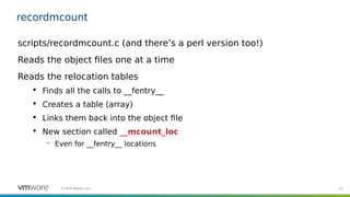15©2019 VMware, Inc.
recordmcount
scripts/recordmcount.c (and there’s a perl version too!)
Reads the object files one at a time
Reads the relocation tables

Finds all the calls to __fentry__

Creates a table (array)

Links them back into the object file

New section called __mcount_loc
– Even for __fentry__ locations
 