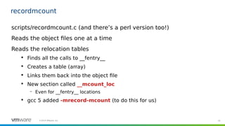 16©2019 VMware, Inc.
recordmcount
scripts/recordmcount.c (and there’s a perl version too!)
Reads the object files one at a time
Reads the relocation tables

Finds all the calls to __fentry__

Creates a table (array)

Links them back into the object file

New section called __mcount_loc
– Even for __fentry__ locations

gcc 5 added -mrecord-mcount (to do this for us)
 