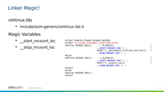 19©2019 VMware, Inc.
Linker Magic!
vmlinux.lds

include/asm-generic/vmlinux.lds.h
Magic Variables

__start_mcount_loc

__stop_mcount_loc
#ifdef CONFIG_FTRACE_MCOUNT_RECORD
#ifdef CC_USING_PATCHABLE_FUNCTION_ENTRY
#define MCOUNT_REC() . = ALIGN(8); 
__start_mcount_loc = .; 
KEEP(*(__patchable_function_entries)) 
__stop_mcount_loc = .;
#else
#define MCOUNT_REC() . = ALIGN(8); 
__start_mcount_loc = .; 
KEEP(*(__mcount_loc)) 
__stop_mcount_loc = .;
#endif
#else
#define MCOUNT_REC()
#endif
 