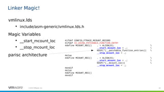 20©2019 VMware, Inc.
Linker Magic!
vmlinux.lds

include/asm-generic/vmlinux.lds.h
Magic Variables

__start_mcount_loc

__stop_mcount_loc
parisc architecture
#ifdef CONFIG_FTRACE_MCOUNT_RECORD
#ifdef CC_USING_PATCHABLE_FUNCTION_ENTRY
#define MCOUNT_REC() . = ALIGN(8); 
__start_mcount_loc = .; 
KEEP(*(__patchable_function_entries)) 
__stop_mcount_loc = .;
#else
#define MCOUNT_REC() . = ALIGN(8); 
__start_mcount_loc = .; 
KEEP(*(__mcount_loc)) 
__stop_mcount_loc = .;
#endif
#else
#define MCOUNT_REC()
#endif
 