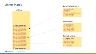 23©2019 VMware, Inc.
Linker Magic
<__start_mcount_loc>:
0xffffffff81a14910
0xffffffff81a149b0
0xffffffff81a14c00
0xffffffff81a14c20
0xffffffff81a14c50
0xffffffff8126f7b0
0xffffffff8126f8f0
0xffffffff8126fcc0
0xffffffff81270440
0xffffffff81270690
0xffffffff8131f0f0
0xffffffff8131f120
0xffffffff8131fb40
0xffffffff8131fd00
0xffffffff8131fed0
[...]
<__stop_mcount_loc>:
vmlinux:
<__mcount_loc>:
&schedule
&yield
&preempt_schedule_common
&_cond_resched
&schedule_idle
<__mcount_loc>:
&__put_page
&put_pages_list
&__activate_page
&activate_page
&lru_cache_add
<__mcount_loc>:
&vfs_llseek
&default_llseek
&new_sync_read
&new_sync_write
&__vfs_write
kernel/sched/core.o:
mm/swap.o:
fs/read_write.o:
 