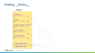 25©2019 VMware, Inc.
<schedule>:
callq <__fentry__>
[..]
<yield>:
callq <__fentry__>
[..]
<preempt_schedule_common>:
callq <__fentry__>
[..]
<_cond_resched>:
callq <__fentry__>
[..]
<schedule_idle>:
callq <__fentry__>
[..]
<__start_mcount_loc>:
[...]
<__stop_mcount_loc>:
Finding __fentry__
vmlinux:
 