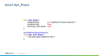 33©2019 VMware, Inc.
struct dyn_ftrace
struct dyn_ftrace {
unsigned long ip; /* address of mcount call-site */
unsigned long flags;
struct dyn_arch_ftrace arch;
};
arch/x86/include/asm/ftrace.h:
struct dyn_arch_ftrace {
/* No extra data needed for x86 */
};
 