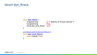 34©2019 VMware, Inc.
struct dyn_ftrace
struct dyn_ftrace {
unsigned long ip; /* address of mcount call-site */
unsigned long flags;
struct dyn_arch_ftrace arch;
};
arch/powerpc/include/asm/ftrace.h:
struct dyn_arch_ftrace {
struct module *mod;
};
 