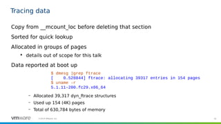 35©2019 VMware, Inc.
Tracing data
Copy from __mcount_loc before deleting that section
Sorted for quick lookup
Allocated in groups of pages

details out of scope for this talk
Data reported at boot up
– Allocated 39,317 dyn_ftrace structures
– Used up 154 (4K) pages
– Total of 630,784 bytes of memory
$ dmesg |grep ftrace
[ 0.528844] ftrace: allocating 39317 entries in 154 pages
$ uname -r
5.1.11-200.fc29.x86_64
 