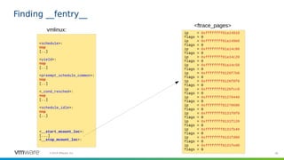 36©2019 VMware, Inc.
Finding __fentry__
<schedule>:
nop
[..]
<yield>:
nop
[..]
<preempt_schedule_common>:
nop
[..]
<_cond_resched>:
nop
[..]
<schedule_idle>:
nop
[..]
<__start_mcount_loc>:
[...]
<__stop_mcount_loc>:
vmlinux: ip = 0xffffffff81a14910
flags = 0
ip = 0xffffffff81a149b0
flags = 0
ip = 0xffffffff81a14c00
flags = 0
ip = 0xffffffff81a14c20
flags = 0
ip = 0xffffffff81a14c50
flags = 0
ip = 0xffffffff8126f7b0
flags = 0
ip = 0xffffffff8126f8f0
flags = 0
ip = 0xffffffff8126fcc0
flags = 0
ip = 0xffffffff81270440
flags = 0
ip = 0xffffffff81270690
flags = 0
ip = 0xffffffff8131f0f0
flags = 0
ip = 0xffffffff8131f120
flags = 0
ip = 0xffffffff8131fb40
flags = 0
ip = 0xffffffff8131fd00
flags = 0
ip = 0xffffffff8131fed0
flags = 0
<ftrace_pages>
 