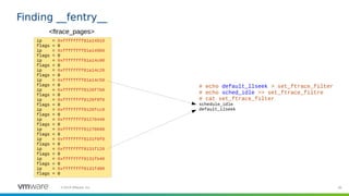 38©2019 VMware, Inc.
Finding __fentry__
ip = 0xffffffff81a14910
flags = 0
ip = 0xffffffff81a149b0
flags = 0
ip = 0xffffffff81a14c00
flags = 0
ip = 0xffffffff81a14c20
flags = 0
ip = 0xffffffff81a14c50
flags = 0
ip = 0xffffffff8126f7b0
flags = 0
ip = 0xffffffff8126f8f0
flags = 0
ip = 0xffffffff8126fcc0
flags = 0
ip = 0xffffffff81270440
flags = 0
ip = 0xffffffff81270690
flags = 0
ip = 0xffffffff8131f0f0
flags = 0
ip = 0xffffffff8131f120
flags = 0
ip = 0xffffffff8131fb40
flags = 0
ip = 0xffffffff8131fd00
flags = 0
<ftrace_pages>
# echo default_llseek > set_ftrace_filter
# echo sched_idle >> set_ftrace_filtre
# cat set_ftrace_filter
schedule_idle
default_llseek
 