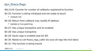 39©2019 VMware, Inc.
dyn_ftrace.flags
Bits 0-24: Counter for number of callbacks registered to function
Bit 25: Function is being initialized and not ready to touch

module init
Bit 26: Return from callback may modify IP address

kprobe or live patching
Bit 27: Has unique trampoline and its enabled
Bit 28: Has unique trampoline
Bit 29: Saves regs is enabled (see bit 30)
Bit 30: Needs to call ftrace_regs_caller (to save all regs like int3 does)
Bit 31: The function is being traced
 