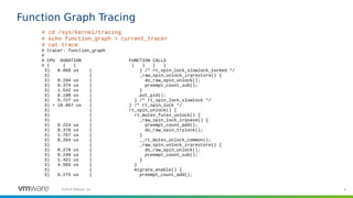 4©2019 VMware, Inc.
Function Graph Tracing
# cd /sys/kernel/tracing
# echo function_graph > current_tracer
# cat trace
# tracer: function_graph
#
# CPU DURATION FUNCTION CALLS
# | | | | | | |
3) 0.868 us | } /* rt_spin_lock_slowlock_locked */
3) | _raw_spin_unlock_irqrestore() {
3) 0.294 us | do_raw_spin_unlock();
3) 0.374 us | preempt_count_sub();
3) 1.542 us | }
3) 0.198 us | put_pid();
3) 5.727 us | } /* rt_spin_lock_slowlock */
3) + 18.867 us | } /* rt_spin_lock */
3) | rt_spin_unlock() {
3) | rt_mutex_futex_unlock() {
3) | _raw_spin_lock_irqsave() {
3) 0.224 us | preempt_count_add();
3) 0.376 us | do_raw_spin_trylock();
3) 1.767 us | }
3) 0.264 us | __rt_mutex_unlock_common();
3) | _raw_spin_unlock_irqrestore() {
3) 0.278 us | do_raw_spin_unlock();
3) 0.249 us | preempt_count_sub();
3) 1.421 us | }
3) 4.565 us | }
3) | migrate_enable() {
3) 0.275 us | preempt_count_add();
 