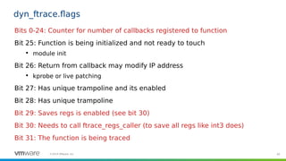 40©2019 VMware, Inc.
dyn_ftrace.flags
Bits 0-24: Counter for number of callbacks registered to function
Bit 25: Function is being initialized and not ready to touch

module init
Bit 26: Return from callback may modify IP address

kprobe or live patching
Bit 27: Has unique trampoline and its enabled
Bit 28: Has unique trampoline
Bit 29: Saves regs is enabled (see bit 30)
Bit 30: Needs to call ftrace_regs_caller (to save all regs like int3 does)
Bit 31: The function is being traced
 