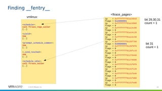 43©2019 VMware, Inc.
Finding __fentry__
<schedule>:
call ftrace_regs_caller
[..]
<yield>:
nop
[..]
<preempt_schedule_common>:
nop
[..]
<_cond_resched>:
nop
[..]
<schedule_idle>:
call ftrace_caller
[..]
vmlinux: ip = 0xffffffff81a14910
flags = 0xe0000001
ip = 0xffffffff81a149b0
flags = 0
ip = 0xffffffff81a14c00
flags = 0
ip = 0xffffffff81a14c20
flags = 0
ip = 0xffffffff81a14c50
flags = 0
ip = 0xffffffff8126f7b0
flags = 0x80000001
ip = 0xffffffff8126f8f0
flags = 0
ip = 0xffffffff8126fcc0
flags = 0
ip = 0xffffffff81270440
flags = 0
ip = 0xffffffff81270690
flags = 0
ip = 0xffffffff8131f0f0
flags = 0
ip = 0xffffffff8131f120
flags = 0
ip = 0xffffffff8131fb40
flags = 0
ip = 0xffffffff8131fd00
flags = 0
ip = 0xffffffff8131fed0
flags = 0
<ftrace_pages>
bit 29,30,31
count = 1
bit 31
count = 1
 