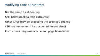 44©2019 VMware, Inc.
Modifying code at runtime!
Not the same as at boot up
SMP boxes need to take extra care
Other CPUs may be executing the code you change
x86 has non uniform instruction (different sizes)
Instructions may cross cache and page boundaries
 