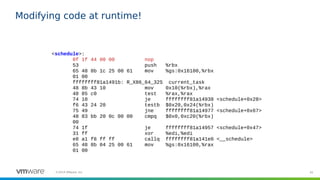 45©2019 VMware, Inc.
Modifying code at runtime!
<schedule>:
0f 1f 44 00 00 nop
53 push %rbx
65 48 8b 1c 25 00 61 mov %gs:0x16100,%rbx
01 00
ffffffff81a1491b: R_X86_64_32S current_task
48 8b 43 10 mov 0x10(%rbx),%rax
48 85 c0 test %rax,%rax
74 10 je ffffffff81a14938 <schedule+0x28>
f6 43 24 20 testb $0x20,0x24(%rbx)
75 49 jne ffffffff81a14977 <schedule+0x67>
48 83 bb 20 0c 00 00 cmpq $0x0,0xc20(%rbx)
00
74 1f je ffffffff81a14957 <schedule+0x47>
31 ff xor %edi,%edi
e8 a1 f8 ff ff callq ffffffff81a141e0 <__schedule>
65 48 8b 04 25 00 61 mov %gs:0x16100,%rax
01 00
 