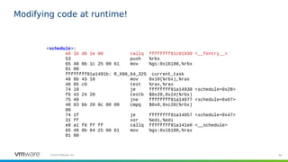 46©2019 VMware, Inc.
Modifying code at runtime!
<schedule>:
e8 1b d0 1e 00 callq ffffffff81c01930 <__fentry__>
53 push %rbx
65 48 8b 1c 25 00 61 mov %gs:0x16100,%rbx
01 00
ffffffff81a1491b: R_X86_64_32S current_task
48 8b 43 10 mov 0x10(%rbx),%rax
48 85 c0 test %rax,%rax
74 10 je ffffffff81a14938 <schedule+0x28>
f6 43 24 20 testb $0x20,0x24(%rbx)
75 49 jne ffffffff81a14977 <schedule+0x67>
48 83 bb 20 0c 00 00 cmpq $0x0,0xc20(%rbx)
00
74 1f je ffffffff81a14957 <schedule+0x47>
31 ff xor %edi,%edi
e8 a1 f8 ff ff callq ffffffff81a141e0 <__schedule>
65 48 8b 04 25 00 61 mov %gs:0x16100,%rax
01 00
 