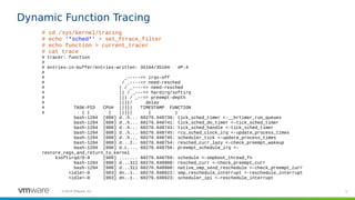 5©2019 VMware, Inc.
Dynamic Function Tracing
# cd /sys/kernel/tracing
# echo ‘*sched*’ > set_ftrace_filter
# echo function > current_tracer
# cat trace
# tracer: function
#
# entries-in-buffer/entries-written: 35104/35104 #P:4
#
# _-----=> irqs-off
# / _----=> need-resched
# | / _----=> need-resched
# || / _---=> hardirq/softirq
# ||| / _--=> preempt-depth
# ||||/ delay
# TASK-PID CPU# ||||| TIMESTAMP FUNCTION
# | | | ||||| | |
bash-1294 [000] d..h... 60276.948739: tick_sched_timer <-__hrtimer_run_queues
bash-1294 [000] d..h... 60276.948741: tick_sched_do_timer <-tick_sched_timer
bash-1294 [000] d..h... 60276.948743: tick_sched_handle <-tick_sched_timer
bash-1294 [000] d..h... 60276.948745: rcu_sched_clock_irq <-update_process_times
bash-1294 [000] d..h... 60276.948745: scheduler_tick <-update_process_times
bash-1294 [000] d...2.. 60276.948754: resched_curr_lazy <-check_preempt_wakeup
bash-1294 [000] d.L.... 60276.948756: preempt_schedule_irq <-
restore_regs_and_return_to_kernel
ksoftirqd/0-9 [000] ....... 60276.948769: schedule <-smpboot_thread_fn
bash-1294 [000] d...311 60276.948908: resched_curr <-check_preempt_curr
bash-1294 [000] d...311 60276.948908: native_smp_send_reschedule <-check_preempt_curr
<idle>-0 [003] dn..1.. 60276.948922: smp_reschedule_interrupt <-reschedule_interrupt
<idle>-0 [003] dn..1.. 60276.948923: scheduler_ipi <-reschedule_interrupt
 