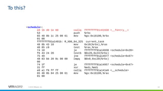 53©2019 VMware, Inc.
To this?
<schedule>:
e8 1b d0 1e 00 callq ffffffff81c01930 <__fentry__>
53 push %rbx
65 48 8b 1c 25 00 61 mov %gs:0x16100,%rbx
01 00
ffffffff81a1491b: R_X86_64_32S current_task
48 8b 43 10 mov 0x10(%rbx),%rax
48 85 c0 test %rax,%rax
74 10 je ffffffff81a14938 <schedule+0x28>
f6 43 24 20 testb $0x20,0x24(%rbx)
75 49 jne ffffffff81a14977 <schedule+0x67>
48 83 bb 20 0c 00 00 cmpq $0x0,0xc20(%rbx)
00
74 1f je ffffffff81a14957 <schedule+0x47>
31 ff xor %edi,%edi
e8 a1 f8 ff ff callq ffffffff81a141e0 <__schedule>
65 48 8b 04 25 00 61 mov %gs:0x16100,%rax
01 00
 