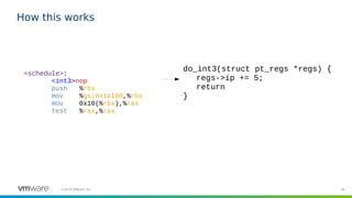 59©2019 VMware, Inc.
How this works
<schedule>:
<int3>nop
push %rbx
mov %gs:0x16100,%rbx
mov 0x10(%rbx),%rax
test %rax,%rax
do_int3(struct pt_regs *regs) {
regs->ip += 5;
return
}
 