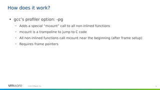 6©2019 VMware, Inc.
How does it work?
●
gcc’s profiler option: -pg
– Adds a special “mcount” call to all non-inlined functions
– mcount is a trampoline to jump to C code
– All non-inlined functions call mcount near the beginning (after frame setup)
– Requires frame pointers
 