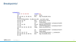 62©2019 VMware, Inc.
Breakpoints!
<schedule>:
<cc> 1f 44 00 00 <int3>nop
53 push %rbx
65 48 8b 1c 25 00 61 mov %gs:0x16100,%rbx
01 00
ffffffff81a1491b: R_X86_64_32S current_task
48 8b 43 10 mov 0x10(%rbx),%rax
48 85 c0 test %rax,%rax
74 10 je ffffffff81a14938 <schedule+0x28>
f6 43 24 20 testb $0x20,0x24(%rbx)
75 49 jne ffffffff81a14977 <schedule+0x67>
48 83 bb 20 0c 00 00 cmpq $0x0,0xc20(%rbx)
00
74 1f je ffffffff81a14957 <schedule+0x47>
31 ff xor %edi,%edi
e8 a1 f8 ff ff callq ffffffff81a141e0 <__schedule>
65 48 8b 04 25 00 61 mov %gs:0x16100,%rax
01 00
 