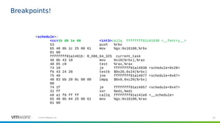 63©2019 VMware, Inc.
Breakpoints!
<schedule>:
<cc>1b d0 1e 00 <int3>callq ffffffff81c01930 <__fentry__>
53 push %rbx
65 48 8b 1c 25 00 61 mov %gs:0x16100,%rbx
01 00
ffffffff81a1491b: R_X86_64_32S current_task
48 8b 43 10 mov 0x10(%rbx),%rax
48 85 c0 test %rax,%rax
74 10 je ffffffff81a14938 <schedule+0x28>
f6 43 24 20 testb $0x20,0x24(%rbx)
75 49 jne ffffffff81a14977 <schedule+0x67>
48 83 bb 20 0c 00 00 cmpq $0x0,0xc20(%rbx)
00
74 1f je ffffffff81a14957 <schedule+0x47>
31 ff xor %edi,%edi
e8 a1 f8 ff ff callq ffffffff81a141e0 <__schedule>
65 48 8b 04 25 00 61 mov %gs:0x16100,%rax
01 00
 