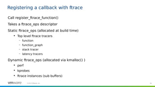 65©2019 VMware, Inc.
Registering a callback with ftrace
Call register_ftrace_function()
Takes a ftrace_ops descriptor
Static ftrace_ops (allocated at build time)

Top level ftrace tracers
– function
– function_graph
– stack tracer
– latency tracers
Dynamic ftrace_ops (allocated via kmalloc() )

perf

kprobes

ftrace instances (sub buffers)
 