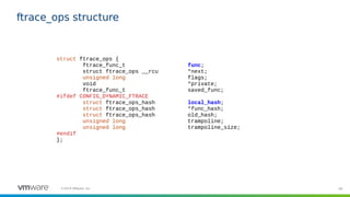 66©2019 VMware, Inc.
ftrace_ops structure
struct ftrace_ops {
ftrace_func_t func;
struct ftrace_ops __rcu *next;
unsigned long flags;
void *private;
ftrace_func_t saved_func;
#ifdef CONFIG_DYNAMIC_FTRACE
struct ftrace_ops_hash local_hash;
struct ftrace_ops_hash *func_hash;
struct ftrace_ops_hash old_hash;
unsigned long trampoline;
unsigned long trampoline_size;
#endif
};
 