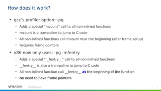 7©2019 VMware, Inc.
How does it work?
●
gcc’s profiler option: -pg
– Adds a special “mcount” call to all non-inlined functions
– mcount is a trampoline to jump to C code
– All non-inlined functions call mcount near the beginning (after frame setup)
– Requires frame pointers
●
x86 now only uses: -pg -mfentry
– Adds a special “__fentry__” call to all non-inlined functions
– __fentry__ is also a trampoline to jump to C code
– All non-inlined function call __fentry__ at the beginning of the function
– No need to have frame pointers
 