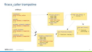78©2019 VMware, Inc.
ftrace_caller trampoline
<schedule>:
callq ftrace_caller
[..]
<yield>:
callq dynamic_trampoline
[..]
<preempt_schedule_common>:
callq dynamic_trampoline
[..]
<_cond_resched>:
callq dynamic_trampoline
[..]
<schedule_idle>:
callq dynamic_trampoline
[..]
vmlinux:
<ftrace_caller>:
save_regs
load_regs
ftrace_call:
call list_func
restore_regs
ftrace_stub:
retq
void list_func() {
/* iterate */
}
void function_trace()
{
/* function tracing */
}
void perf_func()
{
/* function
profiling */
}
<dynamic_trampoline>:
save_regs
load_regs
ftrace_call:
call function_trace
restore_regs
ftrace_stub:
retq
 