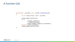 8©2019 VMware, Inc.
A Function Call
asmlinkage __visible void __sched schedule(void)
{
struct task_struct *tsk = current;
sched_submit_work(tsk);
do {
preempt_disable();
__schedule(false);
sched_preempt_enable_no_resched();
} while (need_resched());
sched_update_worker(tsk);
}
 