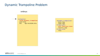 80©2019 VMware, Inc.
Dynamic Trampoline Problem
<schedule>:
callq dynamic_trampoline
push %rbx
mov %gs:0x16100,%rbx
vmlinux:
<dynamic_trampoline>:
save_regs
load_regs
ftrace_call:
call function_trace
restore_regs
ftrace_stub:
retq
 