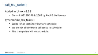 91©2019 VMware, Inc.
call_rcu_tasks()
Added in Linux v3.18

Commit 8315f42295d2667 by Paul E. McKenney
synchronize_rcu_tasks()

Waits for all tasks to voluntary schedule

We do not allow ftrace callbacks to schedule

The trampoline will not schedule
 