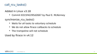 92©2019 VMware, Inc.
call_rcu_tasks()
Added in Linux v3.18

Commit 8315f42295d2667 by Paul E. McKenney
synchronize_rcu_tasks()

Waits for all tasks to voluntary schedule

We do not allow ftrace callbacks to schedule

The trampoline will not schedule
Used by ftrace in v4.12
 