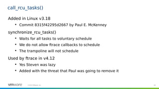 93©2019 VMware, Inc.
call_rcu_tasks()
Added in Linux v3.18

Commit 8315f42295d2667 by Paul E. McKenney
synchronize_rcu_tasks()

Waits for all tasks to voluntary schedule

We do not allow ftrace callbacks to schedule

The trampoline will not schedule
Used by ftrace in v4.12

Yes Steven was lazy

Added with the threat that Paul was going to remove it
 