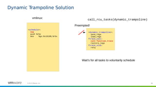 96©2019 VMware, Inc.
Dynamic Trampoline Solution
<schedule>:
nop
push %rbx
mov %gs:0x16100,%rbx
vmlinux:
<dynamic_trampoline>:
save_regs
load_regs
ftrace_call:
call function_trace
restore_regs
ftrace_stub:
retq
Preempted!
call_rcu_tasks(dynamic_trampoline)
Wait’s for all tasks to voluntarily schedule
 