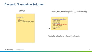 98©2019 VMware, Inc.
Dynamic Trampoline Solution
<schedule>:
nop
push %rbx
mov %gs:0x16100,%rbx
vmlinux:
<dynamic_trampoline>:
save_regs
load_regs
ftrace_call:
call function_trace
restore_regs
ftrace_stub:
retq
call_rcu_tasks(dynamic_trampoline)
Wait’s for all tasks to voluntarily schedule
 