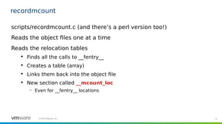 15©2019 VMware, Inc.
recordmcount
scripts/recordmcount.c (and there’s a perl version too!)
Reads the object files one at a...