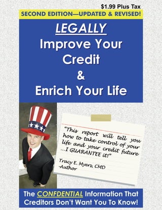 $1.99 Plus Tax
SECOND EDITION—UPDATED & REVISED!

        LEGALLY
     Improve Your
         Credit
           &
    Enrich Your Life

            “This
                   report
            how t           will t
                  o take           ell yo
           life a         contro         u
                 nd yo           l of yo
           …I GU        ur cre          ur
                 AR AN T       dit fu
                        EE it!”       ture
          Tracy
                E. Mye
          -Auth       r s, C M
               or              D




The CONFDENTIAL Information That
Creditors Don’t Want You To Know!
 
