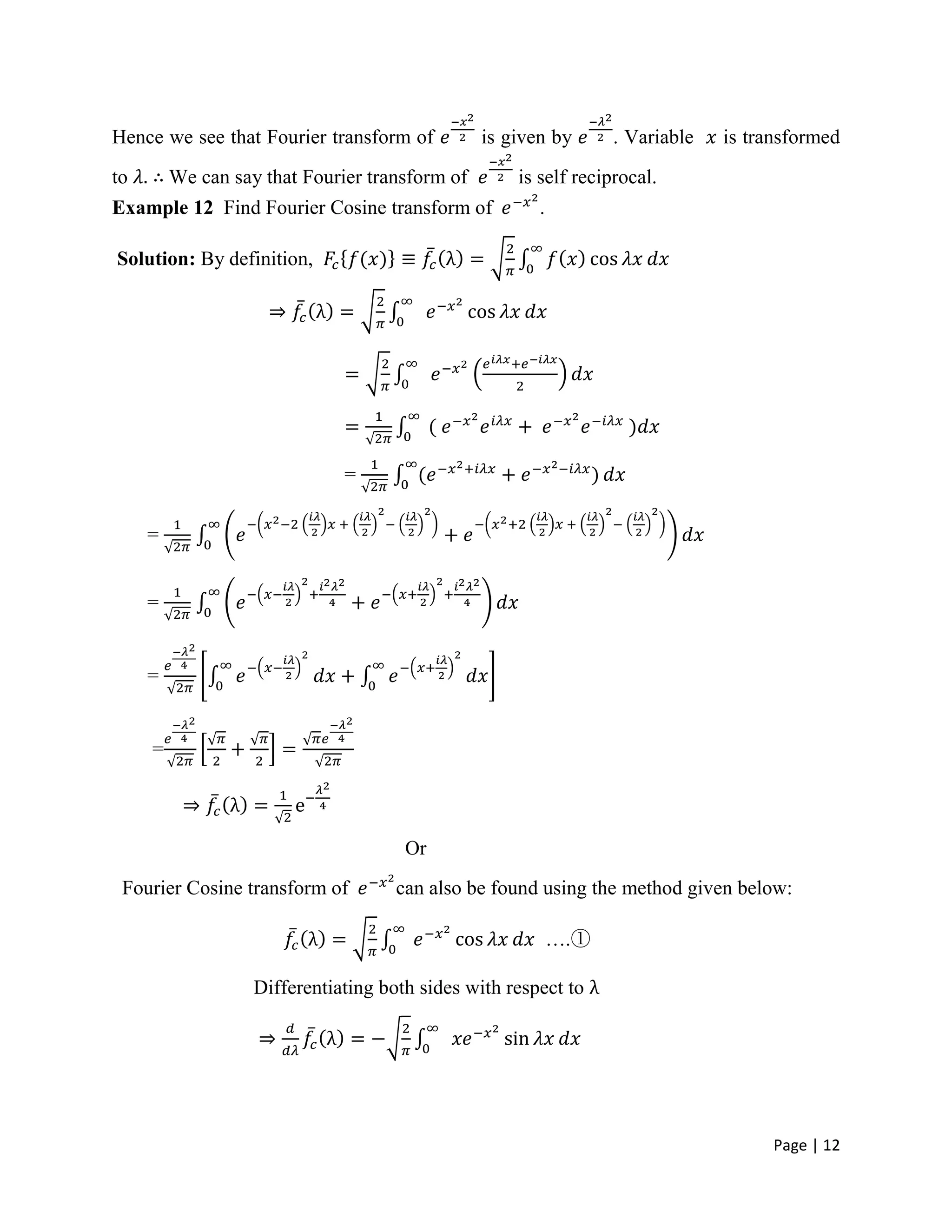 Page | 12
Hence we see that Fourier transform of is given by . Variable is transformed
to We can say that Fourier transform of is self reciprocal.
Example 12 Find Fourier Cosine transform of .
Solution: By definition,
=
=
=
=
=
Or
Fourier Cosine transform of can also be found using the method given below:
….①
Differentiating both sides with respect to
 
