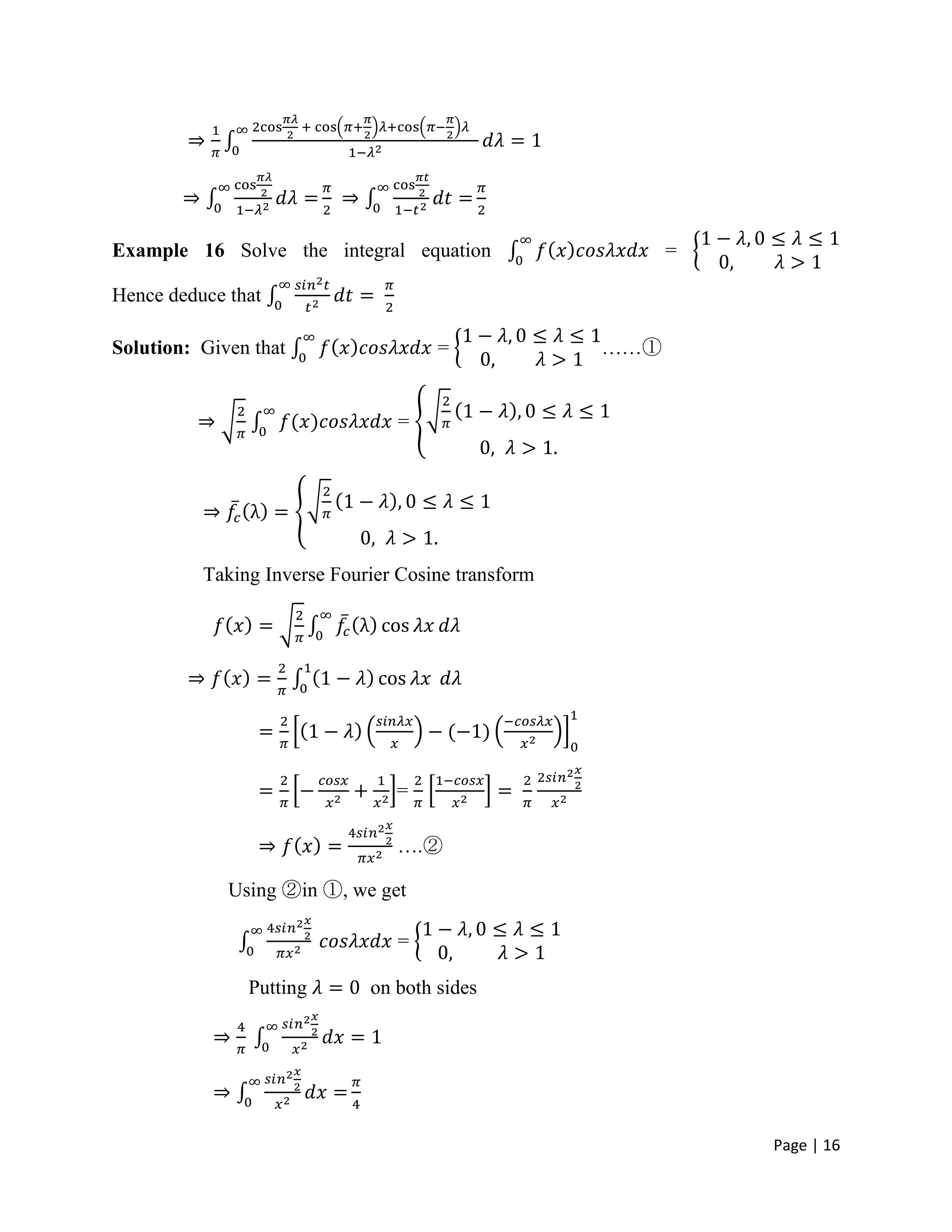 Page | 16
Example 16 Solve the integral equation =
Hence deduce that
Solution: Given that = ……①
=
Taking Inverse Fourier Cosine transform
=
….②
Using ②in ①, we get
=
Putting on both sides
 