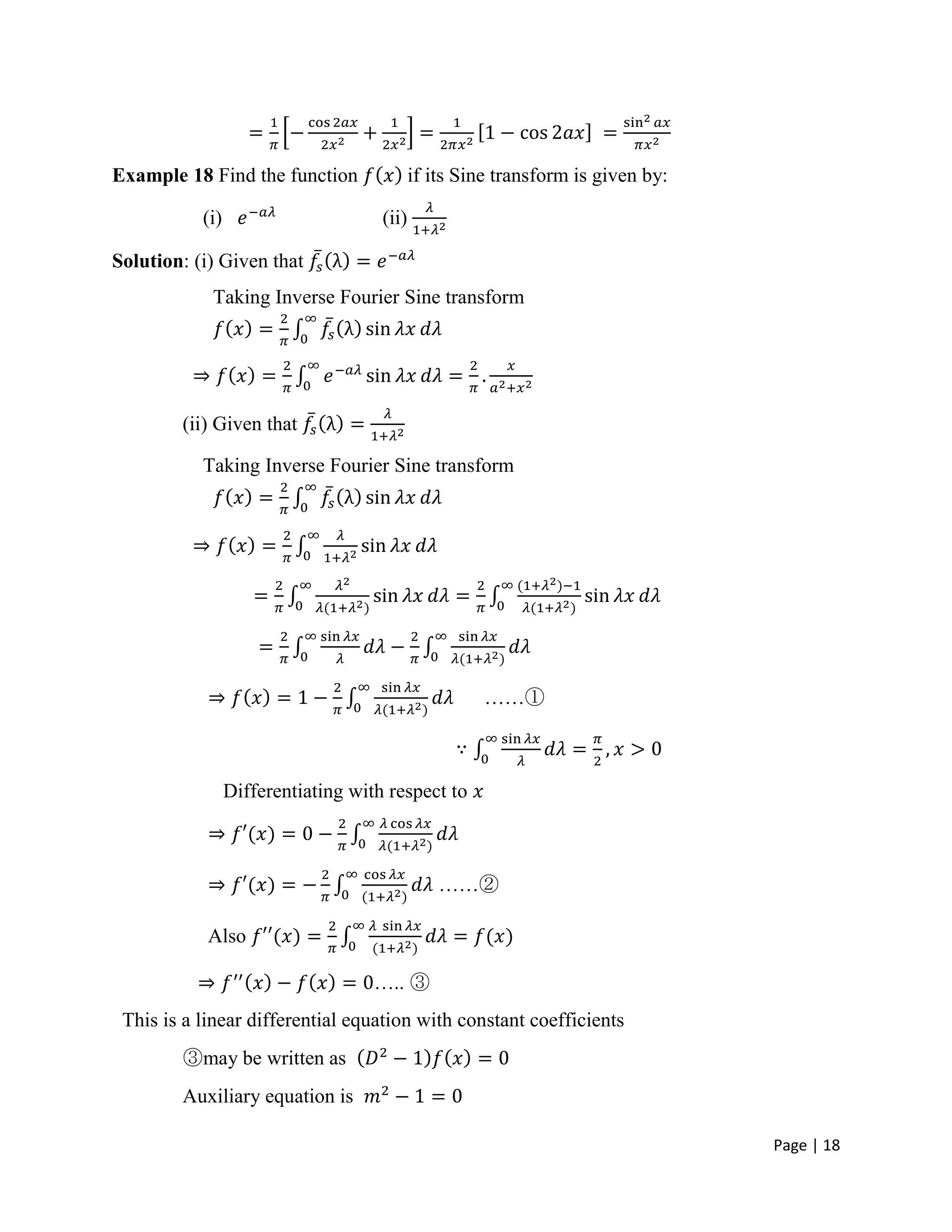 Page | 18
Example 18 Find the function if its Sine transform is given by:
(i) (ii)
Solution: (i) Given that
Taking Inverse Fourier Sine transform
(ii) Given that
Taking Inverse Fourier Sine transform
……①
Differentiating with respect to
……②
Also
….. ③
This is a linear differential equation with constant coefficients
③may be written as
Auxiliary equation is
 